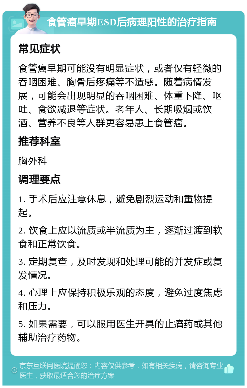 食管癌早期ESD后病理阳性的治疗指南 常见症状 食管癌早期可能没有明显症状，或者仅有轻微的吞咽困难、胸骨后疼痛等不适感。随着病情发展，可能会出现明显的吞咽困难、体重下降、呕吐、食欲减退等症状。老年人、长期吸烟或饮酒、营养不良等人群更容易患上食管癌。 推荐科室 胸外科 调理要点 1. 手术后应注意休息，避免剧烈运动和重物提起。 2. 饮食上应以流质或半流质为主，逐渐过渡到软食和正常饮食。 3. 定期复查，及时发现和处理可能的并发症或复发情况。 4. 心理上应保持积极乐观的态度，避免过度焦虑和压力。 5. 如果需要，可以服用医生开具的止痛药或其他辅助治疗药物。