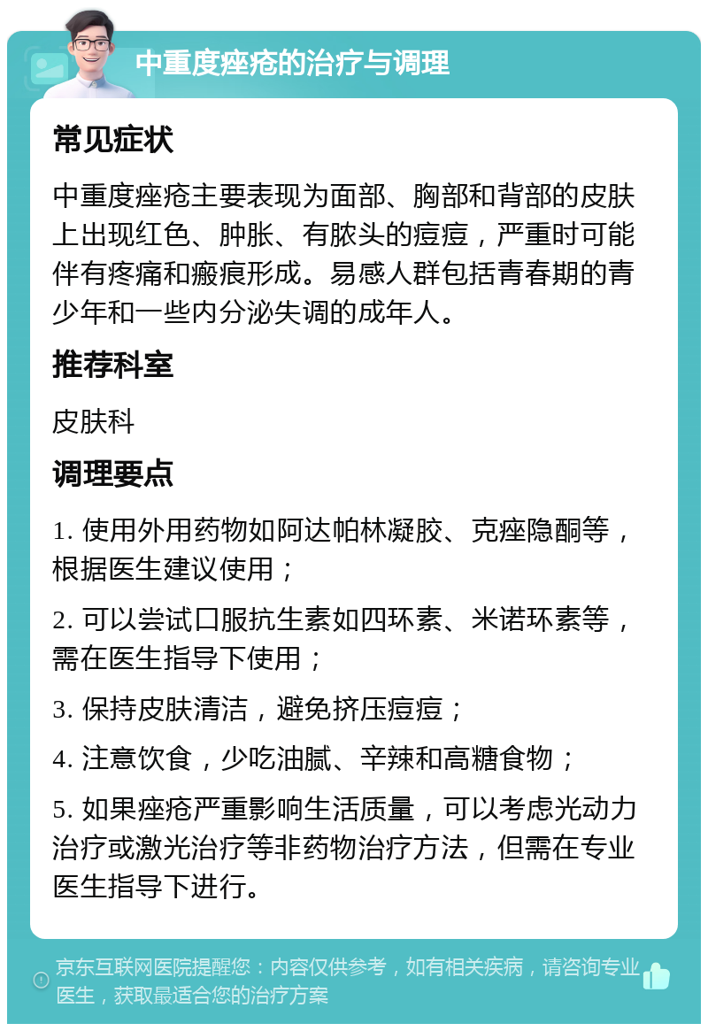 中重度痤疮的治疗与调理 常见症状 中重度痤疮主要表现为面部、胸部和背部的皮肤上出现红色、肿胀、有脓头的痘痘，严重时可能伴有疼痛和瘢痕形成。易感人群包括青春期的青少年和一些内分泌失调的成年人。 推荐科室 皮肤科 调理要点 1. 使用外用药物如阿达帕林凝胶、克痤隐酮等，根据医生建议使用； 2. 可以尝试口服抗生素如四环素、米诺环素等，需在医生指导下使用； 3. 保持皮肤清洁，避免挤压痘痘； 4. 注意饮食，少吃油腻、辛辣和高糖食物； 5. 如果痤疮严重影响生活质量，可以考虑光动力治疗或激光治疗等非药物治疗方法，但需在专业医生指导下进行。