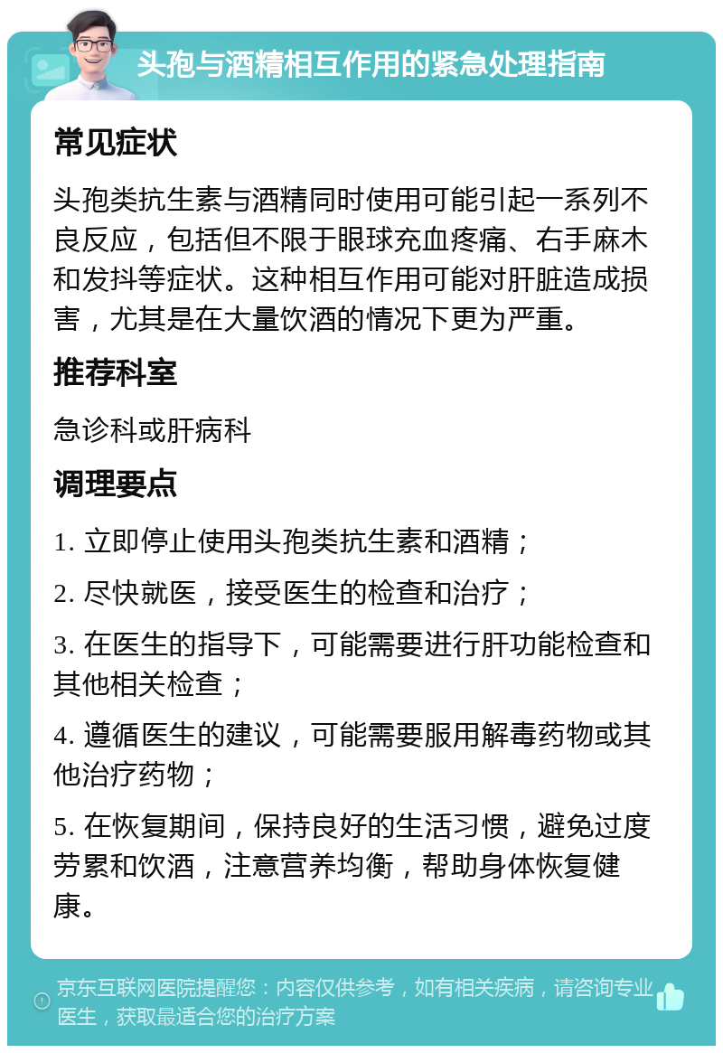 头孢与酒精相互作用的紧急处理指南 常见症状 头孢类抗生素与酒精同时使用可能引起一系列不良反应，包括但不限于眼球充血疼痛、右手麻木和发抖等症状。这种相互作用可能对肝脏造成损害，尤其是在大量饮酒的情况下更为严重。 推荐科室 急诊科或肝病科 调理要点 1. 立即停止使用头孢类抗生素和酒精； 2. 尽快就医，接受医生的检查和治疗； 3. 在医生的指导下，可能需要进行肝功能检查和其他相关检查； 4. 遵循医生的建议，可能需要服用解毒药物或其他治疗药物； 5. 在恢复期间，保持良好的生活习惯，避免过度劳累和饮酒，注意营养均衡，帮助身体恢复健康。