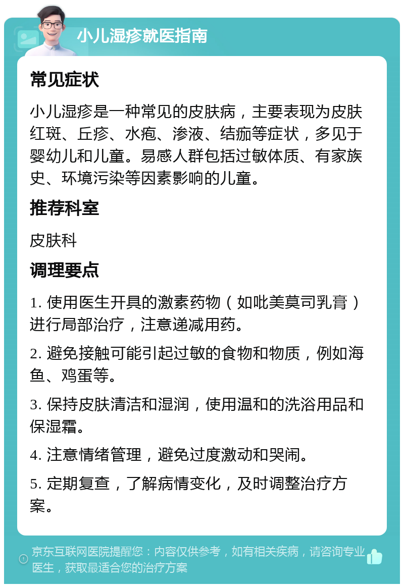 小儿湿疹就医指南 常见症状 小儿湿疹是一种常见的皮肤病，主要表现为皮肤红斑、丘疹、水疱、渗液、结痂等症状，多见于婴幼儿和儿童。易感人群包括过敏体质、有家族史、环境污染等因素影响的儿童。 推荐科室 皮肤科 调理要点 1. 使用医生开具的激素药物（如吡美莫司乳膏）进行局部治疗，注意递减用药。 2. 避免接触可能引起过敏的食物和物质，例如海鱼、鸡蛋等。 3. 保持皮肤清洁和湿润，使用温和的洗浴用品和保湿霜。 4. 注意情绪管理，避免过度激动和哭闹。 5. 定期复查，了解病情变化，及时调整治疗方案。