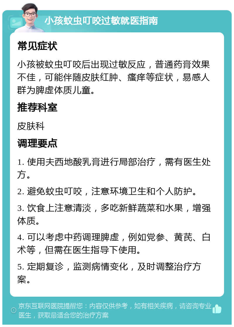 小孩蚊虫叮咬过敏就医指南 常见症状 小孩被蚊虫叮咬后出现过敏反应，普通药膏效果不佳，可能伴随皮肤红肿、瘙痒等症状，易感人群为脾虚体质儿童。 推荐科室 皮肤科 调理要点 1. 使用夫西地酸乳膏进行局部治疗，需有医生处方。 2. 避免蚊虫叮咬，注意环境卫生和个人防护。 3. 饮食上注意清淡，多吃新鲜蔬菜和水果，增强体质。 4. 可以考虑中药调理脾虚，例如党参、黄芪、白术等，但需在医生指导下使用。 5. 定期复诊，监测病情变化，及时调整治疗方案。