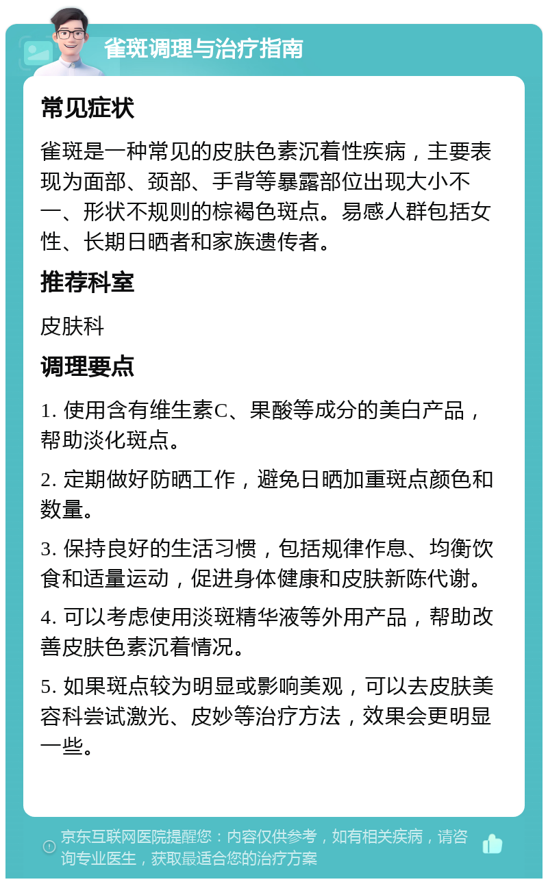 雀斑调理与治疗指南 常见症状 雀斑是一种常见的皮肤色素沉着性疾病，主要表现为面部、颈部、手背等暴露部位出现大小不一、形状不规则的棕褐色斑点。易感人群包括女性、长期日晒者和家族遗传者。 推荐科室 皮肤科 调理要点 1. 使用含有维生素C、果酸等成分的美白产品，帮助淡化斑点。 2. 定期做好防晒工作，避免日晒加重斑点颜色和数量。 3. 保持良好的生活习惯，包括规律作息、均衡饮食和适量运动，促进身体健康和皮肤新陈代谢。 4. 可以考虑使用淡斑精华液等外用产品，帮助改善皮肤色素沉着情况。 5. 如果斑点较为明显或影响美观，可以去皮肤美容科尝试激光、皮妙等治疗方法，效果会更明显一些。