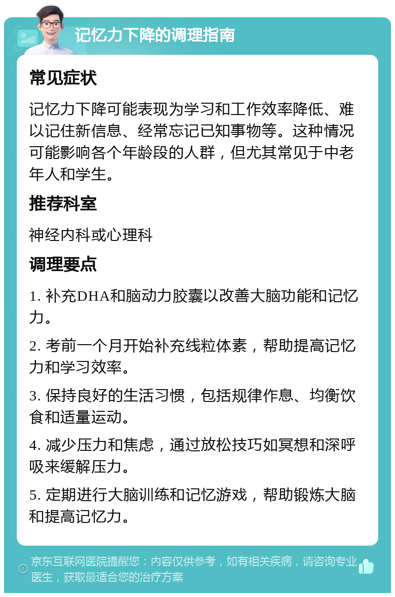 记忆力下降的调理指南 常见症状 记忆力下降可能表现为学习和工作效率降低、难以记住新信息、经常忘记已知事物等。这种情况可能影响各个年龄段的人群，但尤其常见于中老年人和学生。 推荐科室 神经内科或心理科 调理要点 1. 补充DHA和脑动力胶囊以改善大脑功能和记忆力。 2. 考前一个月开始补充线粒体素，帮助提高记忆力和学习效率。 3. 保持良好的生活习惯，包括规律作息、均衡饮食和适量运动。 4. 减少压力和焦虑，通过放松技巧如冥想和深呼吸来缓解压力。 5. 定期进行大脑训练和记忆游戏，帮助锻炼大脑和提高记忆力。