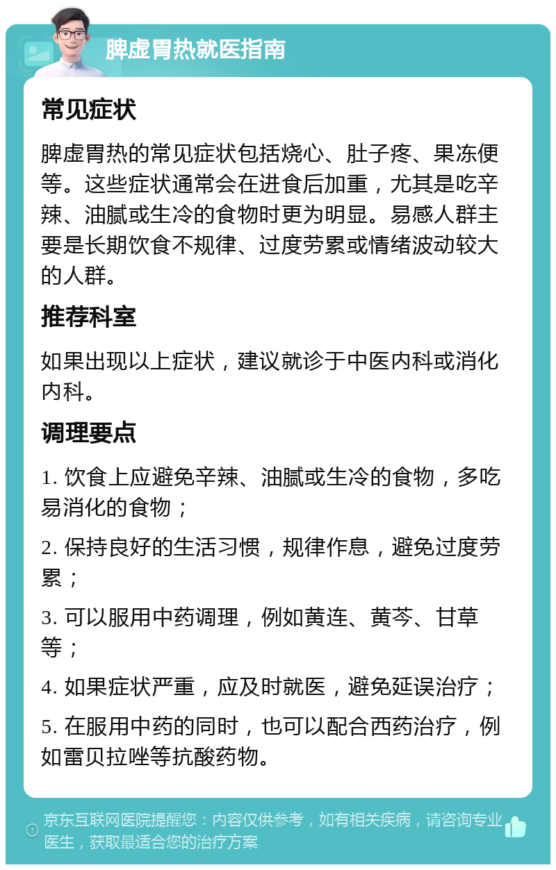 脾虚胃热就医指南 常见症状 脾虚胃热的常见症状包括烧心、肚子疼、果冻便等。这些症状通常会在进食后加重，尤其是吃辛辣、油腻或生冷的食物时更为明显。易感人群主要是长期饮食不规律、过度劳累或情绪波动较大的人群。 推荐科室 如果出现以上症状，建议就诊于中医内科或消化内科。 调理要点 1. 饮食上应避免辛辣、油腻或生冷的食物，多吃易消化的食物； 2. 保持良好的生活习惯，规律作息，避免过度劳累； 3. 可以服用中药调理，例如黄连、黄芩、甘草等； 4. 如果症状严重，应及时就医，避免延误治疗； 5. 在服用中药的同时，也可以配合西药治疗，例如雷贝拉唑等抗酸药物。