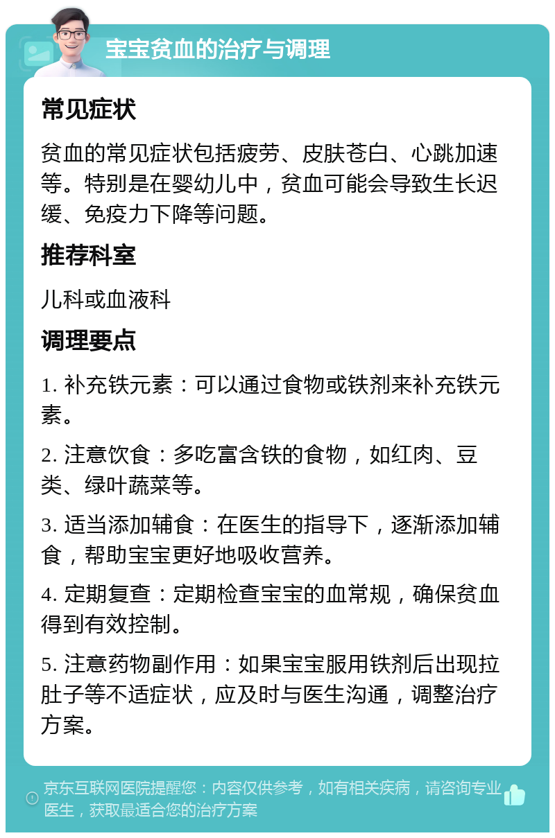 宝宝贫血的治疗与调理 常见症状 贫血的常见症状包括疲劳、皮肤苍白、心跳加速等。特别是在婴幼儿中，贫血可能会导致生长迟缓、免疫力下降等问题。 推荐科室 儿科或血液科 调理要点 1. 补充铁元素：可以通过食物或铁剂来补充铁元素。 2. 注意饮食：多吃富含铁的食物，如红肉、豆类、绿叶蔬菜等。 3. 适当添加辅食：在医生的指导下，逐渐添加辅食，帮助宝宝更好地吸收营养。 4. 定期复查：定期检查宝宝的血常规，确保贫血得到有效控制。 5. 注意药物副作用：如果宝宝服用铁剂后出现拉肚子等不适症状，应及时与医生沟通，调整治疗方案。