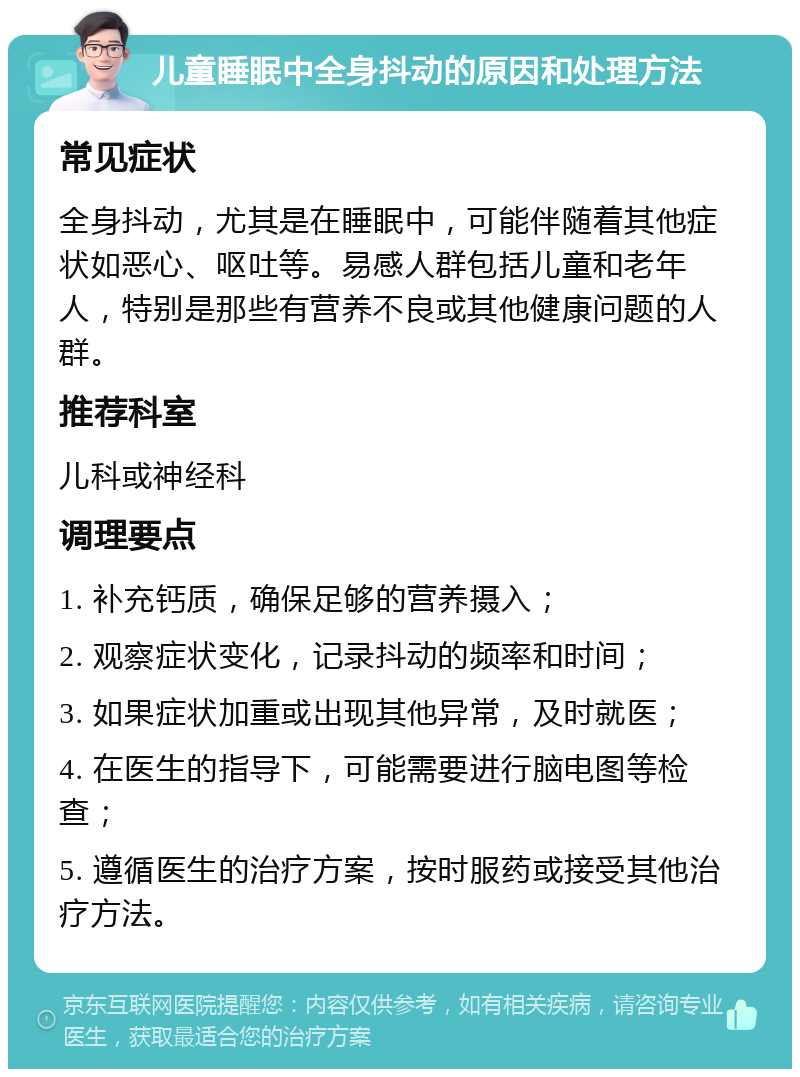 儿童睡眠中全身抖动的原因和处理方法 常见症状 全身抖动，尤其是在睡眠中，可能伴随着其他症状如恶心、呕吐等。易感人群包括儿童和老年人，特别是那些有营养不良或其他健康问题的人群。 推荐科室 儿科或神经科 调理要点 1. 补充钙质，确保足够的营养摄入； 2. 观察症状变化，记录抖动的频率和时间； 3. 如果症状加重或出现其他异常，及时就医； 4. 在医生的指导下，可能需要进行脑电图等检查； 5. 遵循医生的治疗方案，按时服药或接受其他治疗方法。