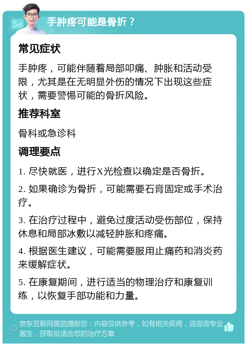 手肿疼可能是骨折？ 常见症状 手肿疼，可能伴随着局部叩痛、肿胀和活动受限，尤其是在无明显外伤的情况下出现这些症状，需要警惕可能的骨折风险。 推荐科室 骨科或急诊科 调理要点 1. 尽快就医，进行X光检查以确定是否骨折。 2. 如果确诊为骨折，可能需要石膏固定或手术治疗。 3. 在治疗过程中，避免过度活动受伤部位，保持休息和局部冰敷以减轻肿胀和疼痛。 4. 根据医生建议，可能需要服用止痛药和消炎药来缓解症状。 5. 在康复期间，进行适当的物理治疗和康复训练，以恢复手部功能和力量。