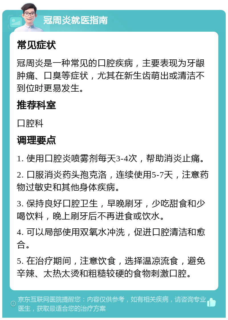 冠周炎就医指南 常见症状 冠周炎是一种常见的口腔疾病，主要表现为牙龈肿痛、口臭等症状，尤其在新生齿萌出或清洁不到位时更易发生。 推荐科室 口腔科 调理要点 1. 使用口腔炎喷雾剂每天3-4次，帮助消炎止痛。 2. 口服消炎药头孢克洛，连续使用5-7天，注意药物过敏史和其他身体疾病。 3. 保持良好口腔卫生，早晚刷牙，少吃甜食和少喝饮料，晚上刷牙后不再进食或饮水。 4. 可以局部使用双氧水冲洗，促进口腔清洁和愈合。 5. 在治疗期间，注意饮食，选择温凉流食，避免辛辣、太热太烫和粗糙较硬的食物刺激口腔。