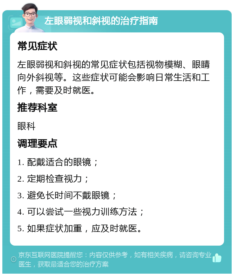 左眼弱视和斜视的治疗指南 常见症状 左眼弱视和斜视的常见症状包括视物模糊、眼睛向外斜视等。这些症状可能会影响日常生活和工作，需要及时就医。 推荐科室 眼科 调理要点 1. 配戴适合的眼镜； 2. 定期检查视力； 3. 避免长时间不戴眼镜； 4. 可以尝试一些视力训练方法； 5. 如果症状加重，应及时就医。