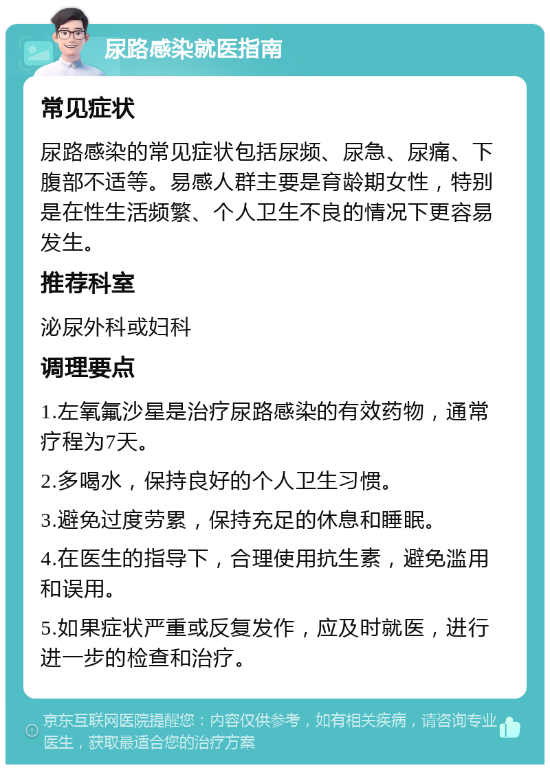 尿路感染就医指南 常见症状 尿路感染的常见症状包括尿频、尿急、尿痛、下腹部不适等。易感人群主要是育龄期女性，特别是在性生活频繁、个人卫生不良的情况下更容易发生。 推荐科室 泌尿外科或妇科 调理要点 1.左氧氟沙星是治疗尿路感染的有效药物，通常疗程为7天。 2.多喝水，保持良好的个人卫生习惯。 3.避免过度劳累，保持充足的休息和睡眠。 4.在医生的指导下，合理使用抗生素，避免滥用和误用。 5.如果症状严重或反复发作，应及时就医，进行进一步的检查和治疗。