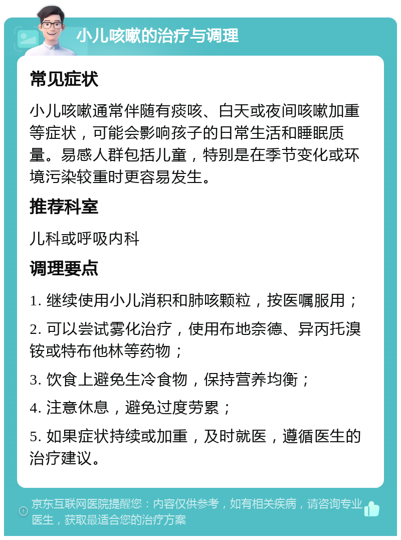 小儿咳嗽的治疗与调理 常见症状 小儿咳嗽通常伴随有痰咳、白天或夜间咳嗽加重等症状，可能会影响孩子的日常生活和睡眠质量。易感人群包括儿童，特别是在季节变化或环境污染较重时更容易发生。 推荐科室 儿科或呼吸内科 调理要点 1. 继续使用小儿消积和肺咳颗粒，按医嘱服用； 2. 可以尝试雾化治疗，使用布地奈德、异丙托溴铵或特布他林等药物； 3. 饮食上避免生冷食物，保持营养均衡； 4. 注意休息，避免过度劳累； 5. 如果症状持续或加重，及时就医，遵循医生的治疗建议。