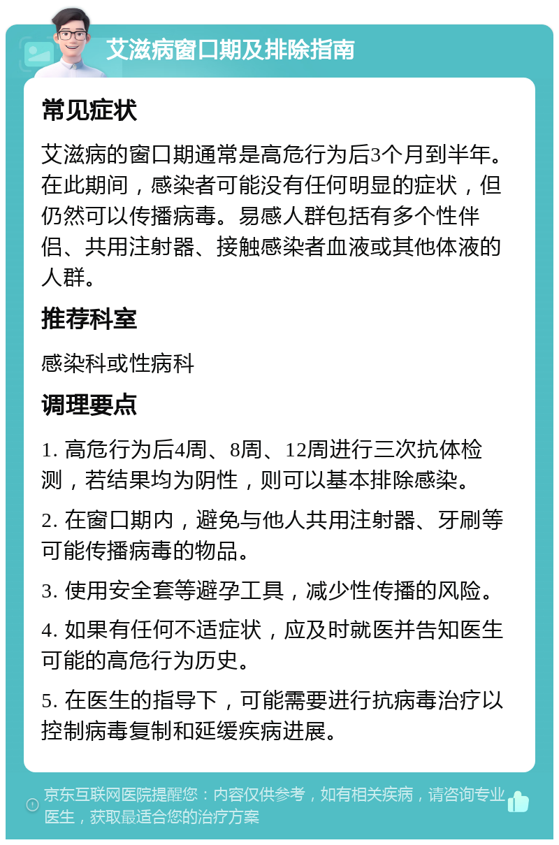 艾滋病窗口期及排除指南 常见症状 艾滋病的窗口期通常是高危行为后3个月到半年。在此期间，感染者可能没有任何明显的症状，但仍然可以传播病毒。易感人群包括有多个性伴侣、共用注射器、接触感染者血液或其他体液的人群。 推荐科室 感染科或性病科 调理要点 1. 高危行为后4周、8周、12周进行三次抗体检测，若结果均为阴性，则可以基本排除感染。 2. 在窗口期内，避免与他人共用注射器、牙刷等可能传播病毒的物品。 3. 使用安全套等避孕工具，减少性传播的风险。 4. 如果有任何不适症状，应及时就医并告知医生可能的高危行为历史。 5. 在医生的指导下，可能需要进行抗病毒治疗以控制病毒复制和延缓疾病进展。