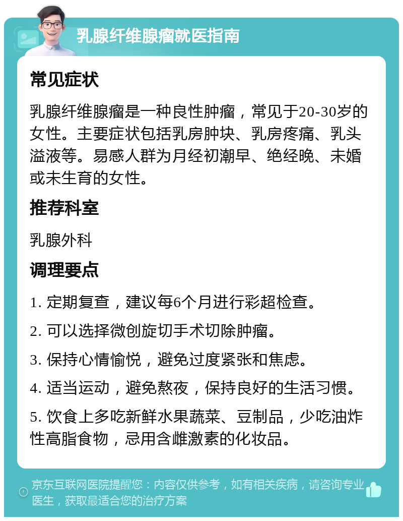 乳腺纤维腺瘤就医指南 常见症状 乳腺纤维腺瘤是一种良性肿瘤，常见于20-30岁的女性。主要症状包括乳房肿块、乳房疼痛、乳头溢液等。易感人群为月经初潮早、绝经晚、未婚或未生育的女性。 推荐科室 乳腺外科 调理要点 1. 定期复查，建议每6个月进行彩超检查。 2. 可以选择微创旋切手术切除肿瘤。 3. 保持心情愉悦，避免过度紧张和焦虑。 4. 适当运动，避免熬夜，保持良好的生活习惯。 5. 饮食上多吃新鲜水果蔬菜、豆制品，少吃油炸性高脂食物，忌用含雌激素的化妆品。