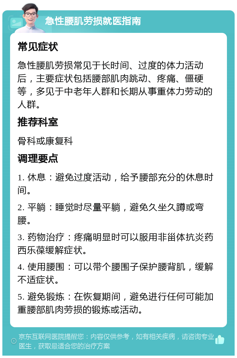 急性腰肌劳损就医指南 常见症状 急性腰肌劳损常见于长时间、过度的体力活动后，主要症状包括腰部肌肉跳动、疼痛、僵硬等，多见于中老年人群和长期从事重体力劳动的人群。 推荐科室 骨科或康复科 调理要点 1. 休息：避免过度活动，给予腰部充分的休息时间。 2. 平躺：睡觉时尽量平躺，避免久坐久蹲或弯腰。 3. 药物治疗：疼痛明显时可以服用非甾体抗炎药西乐葆缓解症状。 4. 使用腰围：可以带个腰围子保护腰背肌，缓解不适症状。 5. 避免锻炼：在恢复期间，避免进行任何可能加重腰部肌肉劳损的锻炼或活动。