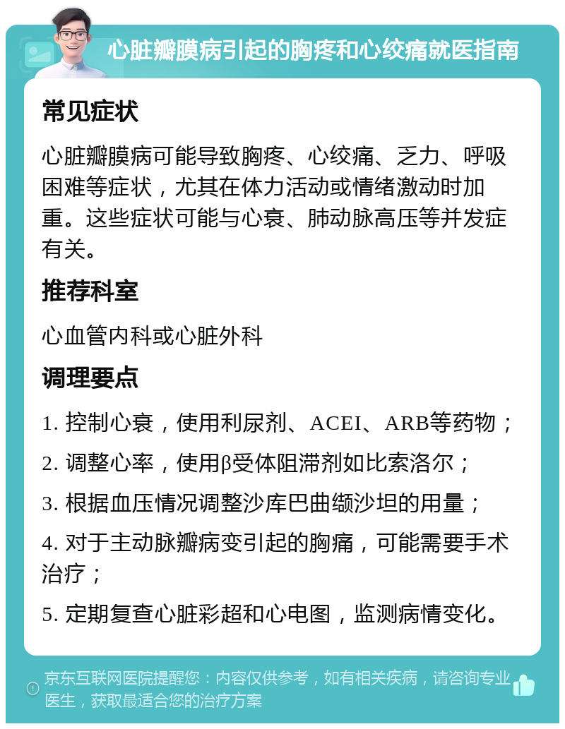 心脏瓣膜病引起的胸疼和心绞痛就医指南 常见症状 心脏瓣膜病可能导致胸疼、心绞痛、乏力、呼吸困难等症状，尤其在体力活动或情绪激动时加重。这些症状可能与心衰、肺动脉高压等并发症有关。 推荐科室 心血管内科或心脏外科 调理要点 1. 控制心衰，使用利尿剂、ACEI、ARB等药物； 2. 调整心率，使用β受体阻滞剂如比索洛尔； 3. 根据血压情况调整沙库巴曲缬沙坦的用量； 4. 对于主动脉瓣病变引起的胸痛，可能需要手术治疗； 5. 定期复查心脏彩超和心电图，监测病情变化。