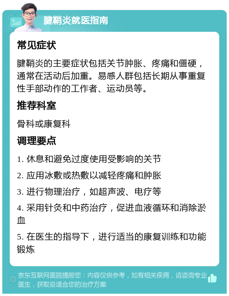 腱鞘炎就医指南 常见症状 腱鞘炎的主要症状包括关节肿胀、疼痛和僵硬，通常在活动后加重。易感人群包括长期从事重复性手部动作的工作者、运动员等。 推荐科室 骨科或康复科 调理要点 1. 休息和避免过度使用受影响的关节 2. 应用冰敷或热敷以减轻疼痛和肿胀 3. 进行物理治疗，如超声波、电疗等 4. 采用针灸和中药治疗，促进血液循环和消除淤血 5. 在医生的指导下，进行适当的康复训练和功能锻炼