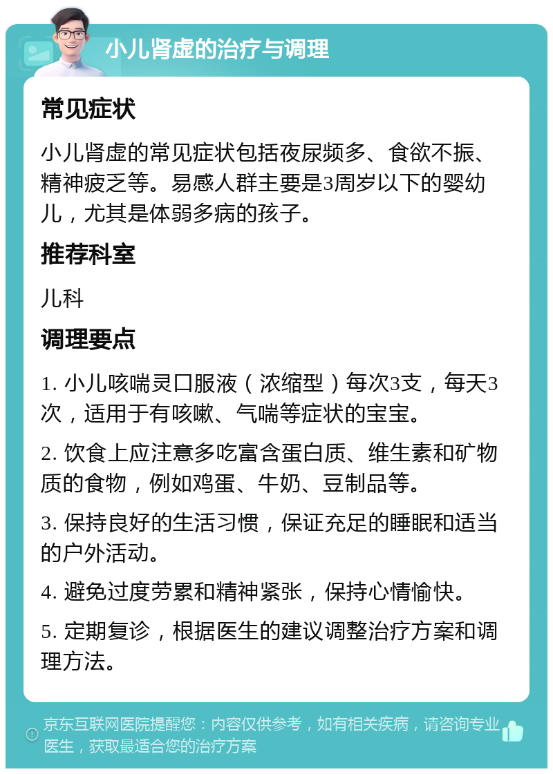 小儿肾虚的治疗与调理 常见症状 小儿肾虚的常见症状包括夜尿频多、食欲不振、精神疲乏等。易感人群主要是3周岁以下的婴幼儿，尤其是体弱多病的孩子。 推荐科室 儿科 调理要点 1. 小儿咳喘灵口服液（浓缩型）每次3支，每天3次，适用于有咳嗽、气喘等症状的宝宝。 2. 饮食上应注意多吃富含蛋白质、维生素和矿物质的食物，例如鸡蛋、牛奶、豆制品等。 3. 保持良好的生活习惯，保证充足的睡眠和适当的户外活动。 4. 避免过度劳累和精神紧张，保持心情愉快。 5. 定期复诊，根据医生的建议调整治疗方案和调理方法。