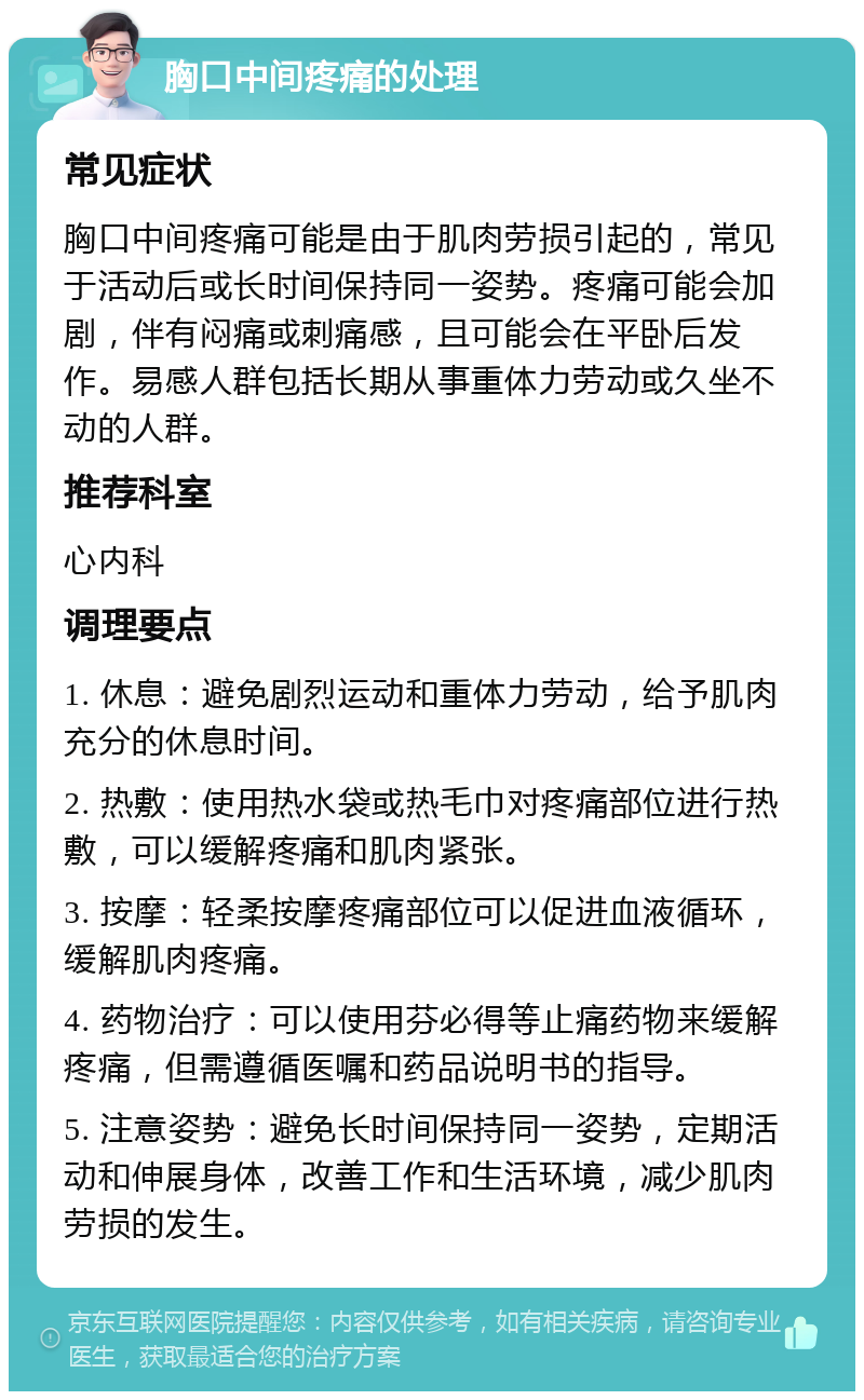 胸口中间疼痛的处理 常见症状 胸口中间疼痛可能是由于肌肉劳损引起的，常见于活动后或长时间保持同一姿势。疼痛可能会加剧，伴有闷痛或刺痛感，且可能会在平卧后发作。易感人群包括长期从事重体力劳动或久坐不动的人群。 推荐科室 心内科 调理要点 1. 休息：避免剧烈运动和重体力劳动，给予肌肉充分的休息时间。 2. 热敷：使用热水袋或热毛巾对疼痛部位进行热敷，可以缓解疼痛和肌肉紧张。 3. 按摩：轻柔按摩疼痛部位可以促进血液循环，缓解肌肉疼痛。 4. 药物治疗：可以使用芬必得等止痛药物来缓解疼痛，但需遵循医嘱和药品说明书的指导。 5. 注意姿势：避免长时间保持同一姿势，定期活动和伸展身体，改善工作和生活环境，减少肌肉劳损的发生。