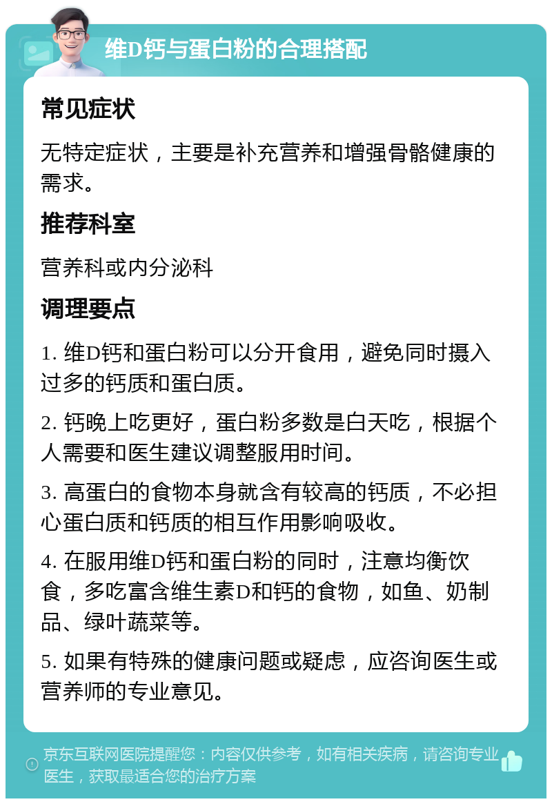 维D钙与蛋白粉的合理搭配 常见症状 无特定症状，主要是补充营养和增强骨骼健康的需求。 推荐科室 营养科或内分泌科 调理要点 1. 维D钙和蛋白粉可以分开食用，避免同时摄入过多的钙质和蛋白质。 2. 钙晚上吃更好，蛋白粉多数是白天吃，根据个人需要和医生建议调整服用时间。 3. 高蛋白的食物本身就含有较高的钙质，不必担心蛋白质和钙质的相互作用影响吸收。 4. 在服用维D钙和蛋白粉的同时，注意均衡饮食，多吃富含维生素D和钙的食物，如鱼、奶制品、绿叶蔬菜等。 5. 如果有特殊的健康问题或疑虑，应咨询医生或营养师的专业意见。