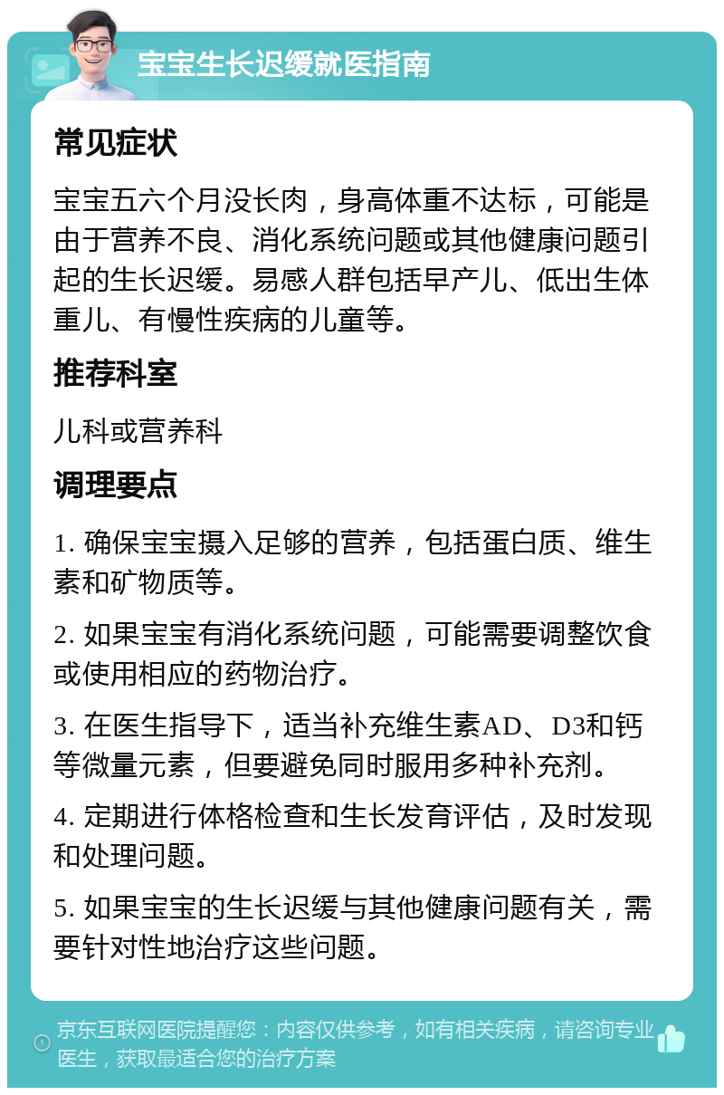 宝宝生长迟缓就医指南 常见症状 宝宝五六个月没长肉，身高体重不达标，可能是由于营养不良、消化系统问题或其他健康问题引起的生长迟缓。易感人群包括早产儿、低出生体重儿、有慢性疾病的儿童等。 推荐科室 儿科或营养科 调理要点 1. 确保宝宝摄入足够的营养，包括蛋白质、维生素和矿物质等。 2. 如果宝宝有消化系统问题，可能需要调整饮食或使用相应的药物治疗。 3. 在医生指导下，适当补充维生素AD、D3和钙等微量元素，但要避免同时服用多种补充剂。 4. 定期进行体格检查和生长发育评估，及时发现和处理问题。 5. 如果宝宝的生长迟缓与其他健康问题有关，需要针对性地治疗这些问题。