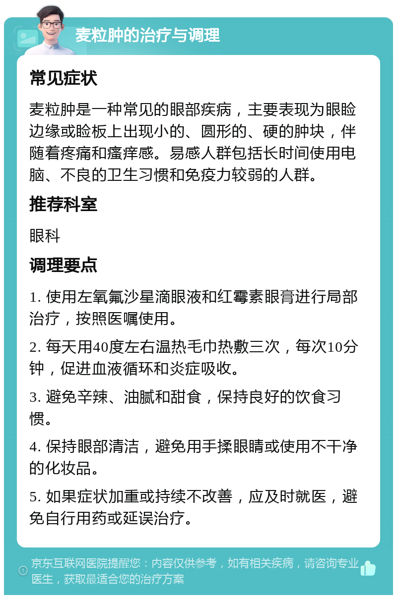 麦粒肿的治疗与调理 常见症状 麦粒肿是一种常见的眼部疾病，主要表现为眼睑边缘或睑板上出现小的、圆形的、硬的肿块，伴随着疼痛和瘙痒感。易感人群包括长时间使用电脑、不良的卫生习惯和免疫力较弱的人群。 推荐科室 眼科 调理要点 1. 使用左氧氟沙星滴眼液和红霉素眼膏进行局部治疗，按照医嘱使用。 2. 每天用40度左右温热毛巾热敷三次，每次10分钟，促进血液循环和炎症吸收。 3. 避免辛辣、油腻和甜食，保持良好的饮食习惯。 4. 保持眼部清洁，避免用手揉眼睛或使用不干净的化妆品。 5. 如果症状加重或持续不改善，应及时就医，避免自行用药或延误治疗。