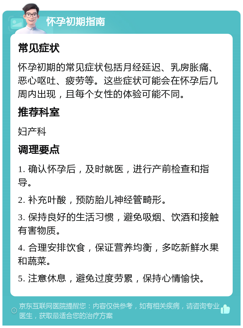 怀孕初期指南 常见症状 怀孕初期的常见症状包括月经延迟、乳房胀痛、恶心呕吐、疲劳等。这些症状可能会在怀孕后几周内出现，且每个女性的体验可能不同。 推荐科室 妇产科 调理要点 1. 确认怀孕后，及时就医，进行产前检查和指导。 2. 补充叶酸，预防胎儿神经管畸形。 3. 保持良好的生活习惯，避免吸烟、饮酒和接触有害物质。 4. 合理安排饮食，保证营养均衡，多吃新鲜水果和蔬菜。 5. 注意休息，避免过度劳累，保持心情愉快。