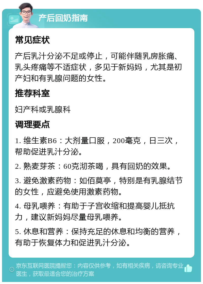 产后回奶指南 常见症状 产后乳汁分泌不足或停止，可能伴随乳房胀痛、乳头疼痛等不适症状，多见于新妈妈，尤其是初产妇和有乳腺问题的女性。 推荐科室 妇产科或乳腺科 调理要点 1. 维生素B6：大剂量口服，200毫克，日三次，帮助促进乳汁分泌。 2. 熟麦芽茶：60克沏茶喝，具有回奶的效果。 3. 避免激素药物：如佰莫亭，特别是有乳腺结节的女性，应避免使用激素药物。 4. 母乳喂养：有助于子宫收缩和提高婴儿抵抗力，建议新妈妈尽量母乳喂养。 5. 休息和营养：保持充足的休息和均衡的营养，有助于恢复体力和促进乳汁分泌。