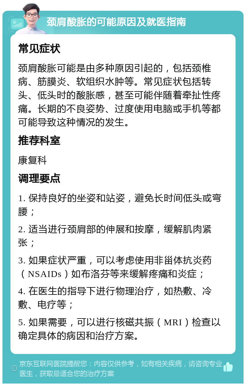 颈肩酸胀的可能原因及就医指南 常见症状 颈肩酸胀可能是由多种原因引起的，包括颈椎病、筋膜炎、软组织水肿等。常见症状包括转头、低头时的酸胀感，甚至可能伴随着牵扯性疼痛。长期的不良姿势、过度使用电脑或手机等都可能导致这种情况的发生。 推荐科室 康复科 调理要点 1. 保持良好的坐姿和站姿，避免长时间低头或弯腰； 2. 适当进行颈肩部的伸展和按摩，缓解肌肉紧张； 3. 如果症状严重，可以考虑使用非甾体抗炎药（NSAIDs）如布洛芬等来缓解疼痛和炎症； 4. 在医生的指导下进行物理治疗，如热敷、冷敷、电疗等； 5. 如果需要，可以进行核磁共振（MRI）检查以确定具体的病因和治疗方案。