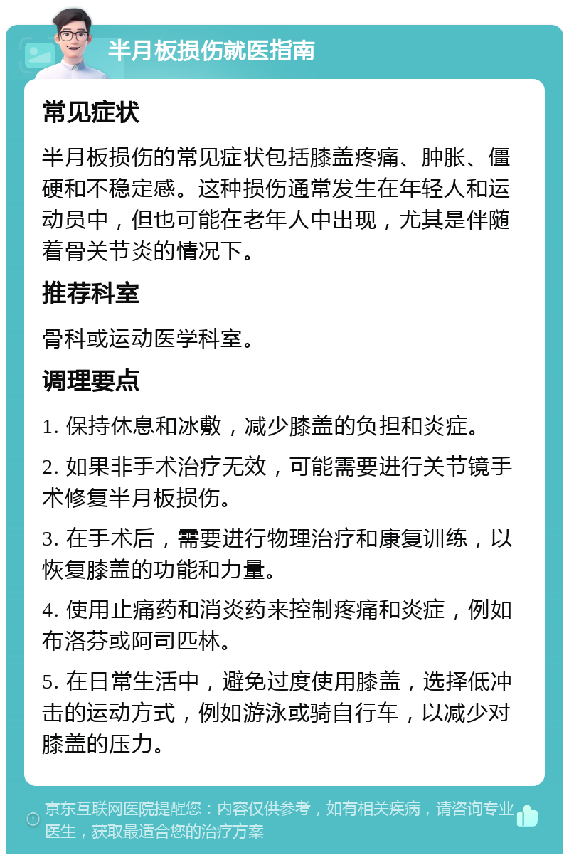 半月板损伤就医指南 常见症状 半月板损伤的常见症状包括膝盖疼痛、肿胀、僵硬和不稳定感。这种损伤通常发生在年轻人和运动员中，但也可能在老年人中出现，尤其是伴随着骨关节炎的情况下。 推荐科室 骨科或运动医学科室。 调理要点 1. 保持休息和冰敷，减少膝盖的负担和炎症。 2. 如果非手术治疗无效，可能需要进行关节镜手术修复半月板损伤。 3. 在手术后，需要进行物理治疗和康复训练，以恢复膝盖的功能和力量。 4. 使用止痛药和消炎药来控制疼痛和炎症，例如布洛芬或阿司匹林。 5. 在日常生活中，避免过度使用膝盖，选择低冲击的运动方式，例如游泳或骑自行车，以减少对膝盖的压力。