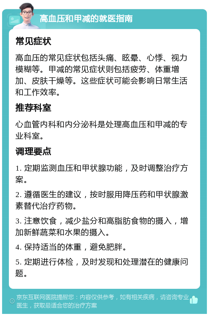 高血压和甲减的就医指南 常见症状 高血压的常见症状包括头痛、眩晕、心悸、视力模糊等。甲减的常见症状则包括疲劳、体重增加、皮肤干燥等。这些症状可能会影响日常生活和工作效率。 推荐科室 心血管内科和内分泌科是处理高血压和甲减的专业科室。 调理要点 1. 定期监测血压和甲状腺功能，及时调整治疗方案。 2. 遵循医生的建议，按时服用降压药和甲状腺激素替代治疗药物。 3. 注意饮食，减少盐分和高脂肪食物的摄入，增加新鲜蔬菜和水果的摄入。 4. 保持适当的体重，避免肥胖。 5. 定期进行体检，及时发现和处理潜在的健康问题。