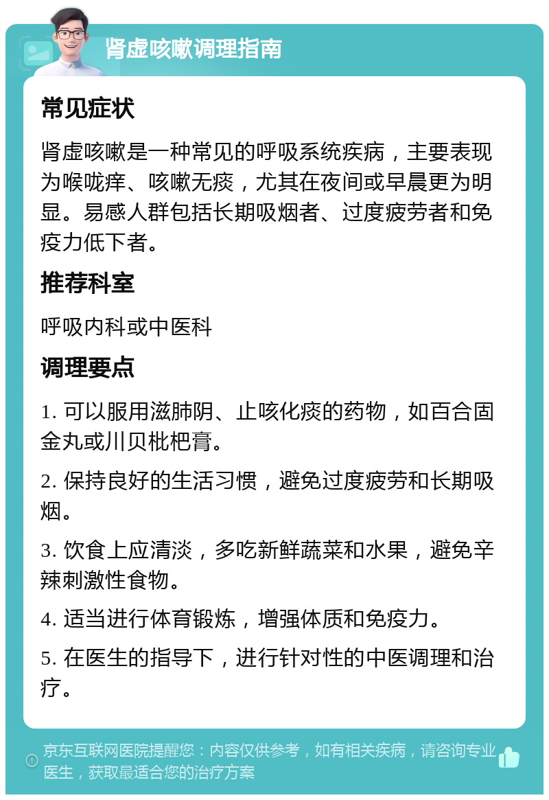 肾虚咳嗽调理指南 常见症状 肾虚咳嗽是一种常见的呼吸系统疾病，主要表现为喉咙痒、咳嗽无痰，尤其在夜间或早晨更为明显。易感人群包括长期吸烟者、过度疲劳者和免疫力低下者。 推荐科室 呼吸内科或中医科 调理要点 1. 可以服用滋肺阴、止咳化痰的药物，如百合固金丸或川贝枇杷膏。 2. 保持良好的生活习惯，避免过度疲劳和长期吸烟。 3. 饮食上应清淡，多吃新鲜蔬菜和水果，避免辛辣刺激性食物。 4. 适当进行体育锻炼，增强体质和免疫力。 5. 在医生的指导下，进行针对性的中医调理和治疗。