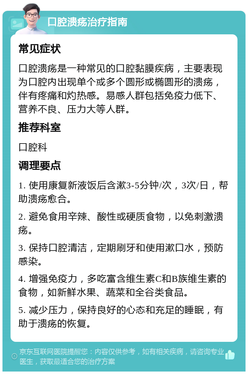 口腔溃疡治疗指南 常见症状 口腔溃疡是一种常见的口腔黏膜疾病，主要表现为口腔内出现单个或多个圆形或椭圆形的溃疡，伴有疼痛和灼热感。易感人群包括免疫力低下、营养不良、压力大等人群。 推荐科室 口腔科 调理要点 1. 使用康复新液饭后含漱3-5分钟/次，3次/日，帮助溃疡愈合。 2. 避免食用辛辣、酸性或硬质食物，以免刺激溃疡。 3. 保持口腔清洁，定期刷牙和使用漱口水，预防感染。 4. 增强免疫力，多吃富含维生素C和B族维生素的食物，如新鲜水果、蔬菜和全谷类食品。 5. 减少压力，保持良好的心态和充足的睡眠，有助于溃疡的恢复。