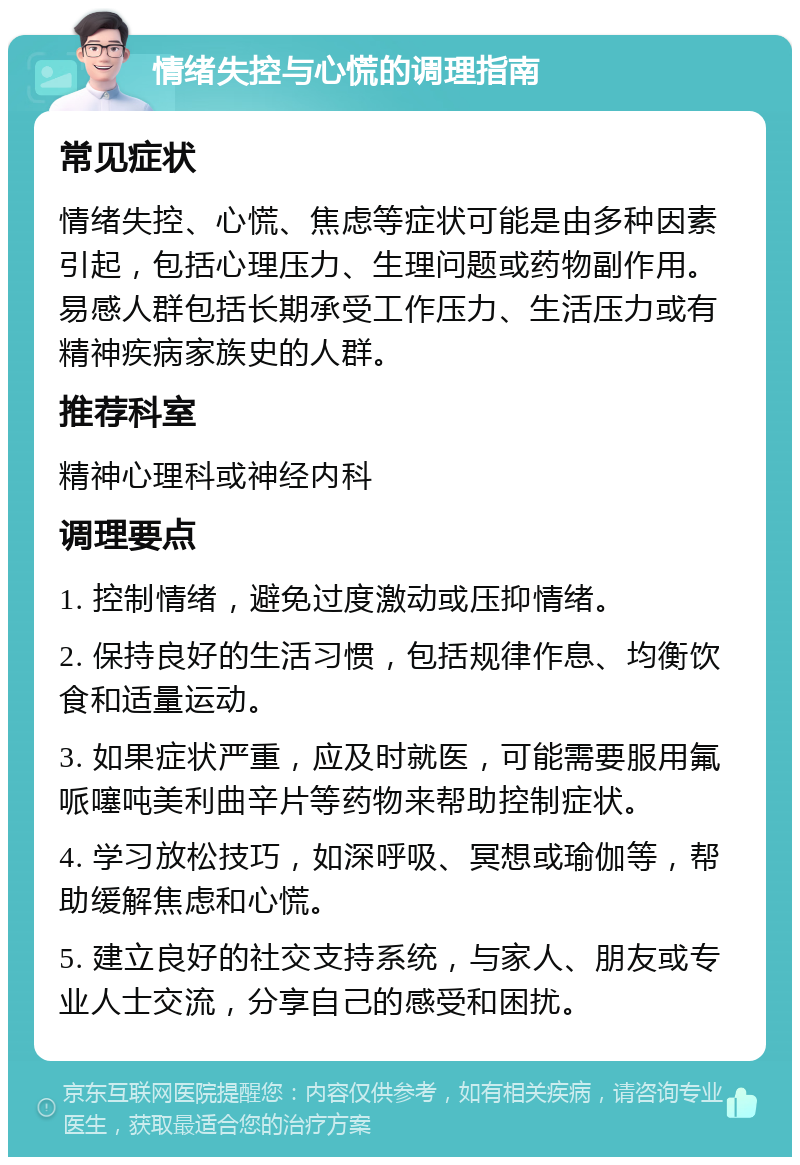 情绪失控与心慌的调理指南 常见症状 情绪失控、心慌、焦虑等症状可能是由多种因素引起，包括心理压力、生理问题或药物副作用。易感人群包括长期承受工作压力、生活压力或有精神疾病家族史的人群。 推荐科室 精神心理科或神经内科 调理要点 1. 控制情绪，避免过度激动或压抑情绪。 2. 保持良好的生活习惯，包括规律作息、均衡饮食和适量运动。 3. 如果症状严重，应及时就医，可能需要服用氟哌噻吨美利曲辛片等药物来帮助控制症状。 4. 学习放松技巧，如深呼吸、冥想或瑜伽等，帮助缓解焦虑和心慌。 5. 建立良好的社交支持系统，与家人、朋友或专业人士交流，分享自己的感受和困扰。