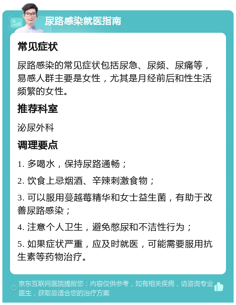 尿路感染就医指南 常见症状 尿路感染的常见症状包括尿急、尿频、尿痛等，易感人群主要是女性，尤其是月经前后和性生活频繁的女性。 推荐科室 泌尿外科 调理要点 1. 多喝水，保持尿路通畅； 2. 饮食上忌烟酒、辛辣刺激食物； 3. 可以服用蔓越莓精华和女士益生菌，有助于改善尿路感染； 4. 注意个人卫生，避免憋尿和不洁性行为； 5. 如果症状严重，应及时就医，可能需要服用抗生素等药物治疗。