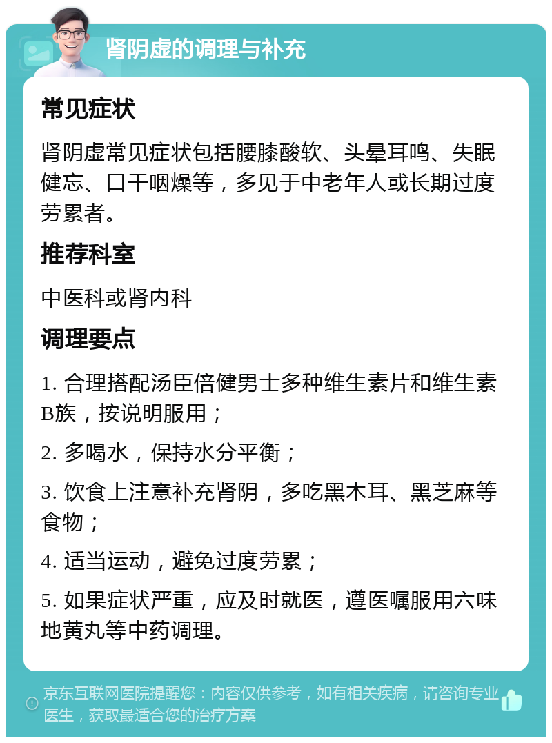 肾阴虚的调理与补充 常见症状 肾阴虚常见症状包括腰膝酸软、头晕耳鸣、失眠健忘、口干咽燥等，多见于中老年人或长期过度劳累者。 推荐科室 中医科或肾内科 调理要点 1. 合理搭配汤臣倍健男士多种维生素片和维生素B族，按说明服用； 2. 多喝水，保持水分平衡； 3. 饮食上注意补充肾阴，多吃黑木耳、黑芝麻等食物； 4. 适当运动，避免过度劳累； 5. 如果症状严重，应及时就医，遵医嘱服用六味地黄丸等中药调理。