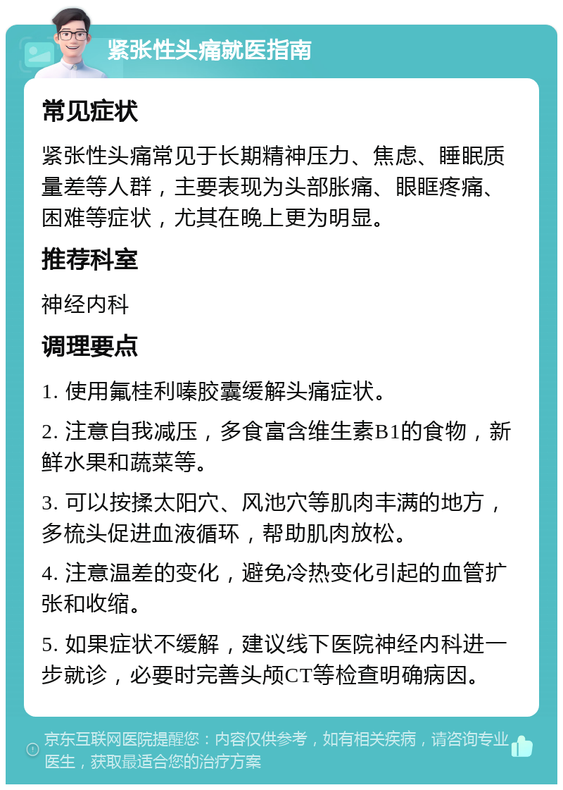 紧张性头痛就医指南 常见症状 紧张性头痛常见于长期精神压力、焦虑、睡眠质量差等人群，主要表现为头部胀痛、眼眶疼痛、困难等症状，尤其在晚上更为明显。 推荐科室 神经内科 调理要点 1. 使用氟桂利嗪胶囊缓解头痛症状。 2. 注意自我减压，多食富含维生素B1的食物，新鲜水果和蔬菜等。 3. 可以按揉太阳穴、风池穴等肌肉丰满的地方，多梳头促进血液循环，帮助肌肉放松。 4. 注意温差的变化，避免冷热变化引起的血管扩张和收缩。 5. 如果症状不缓解，建议线下医院神经内科进一步就诊，必要时完善头颅CT等检查明确病因。