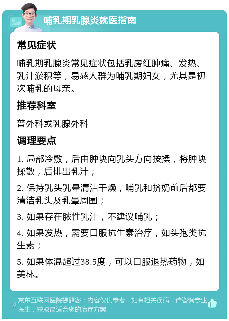 哺乳期乳腺炎就医指南 常见症状 哺乳期乳腺炎常见症状包括乳房红肿痛、发热、乳汁淤积等，易感人群为哺乳期妇女，尤其是初次哺乳的母亲。 推荐科室 普外科或乳腺外科 调理要点 1. 局部冷敷，后由肿块向乳头方向按揉，将肿块揉散，后排出乳汁； 2. 保持乳头乳晕清洁干燥，哺乳和挤奶前后都要清洁乳头及乳晕周围； 3. 如果存在脓性乳汁，不建议哺乳； 4. 如果发热，需要口服抗生素治疗，如头孢类抗生素； 5. 如果体温超过38.5度，可以口服退热药物，如美林。