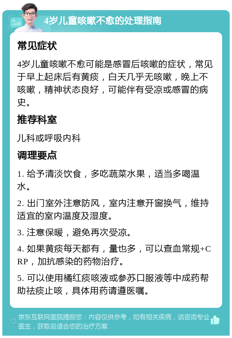 4岁儿童咳嗽不愈的处理指南 常见症状 4岁儿童咳嗽不愈可能是感冒后咳嗽的症状，常见于早上起床后有黄痰，白天几乎无咳嗽，晚上不咳嗽，精神状态良好，可能伴有受凉或感冒的病史。 推荐科室 儿科或呼吸内科 调理要点 1. 给予清淡饮食，多吃蔬菜水果，适当多喝温水。 2. 出门室外注意防风，室内注意开窗换气，维持适宜的室内温度及湿度。 3. 注意保暖，避免再次受凉。 4. 如果黄痰每天都有，量也多，可以查血常规+CRP，加抗感染的药物治疗。 5. 可以使用橘红痰咳液或参苏口服液等中成药帮助祛痰止咳，具体用药请遵医嘱。