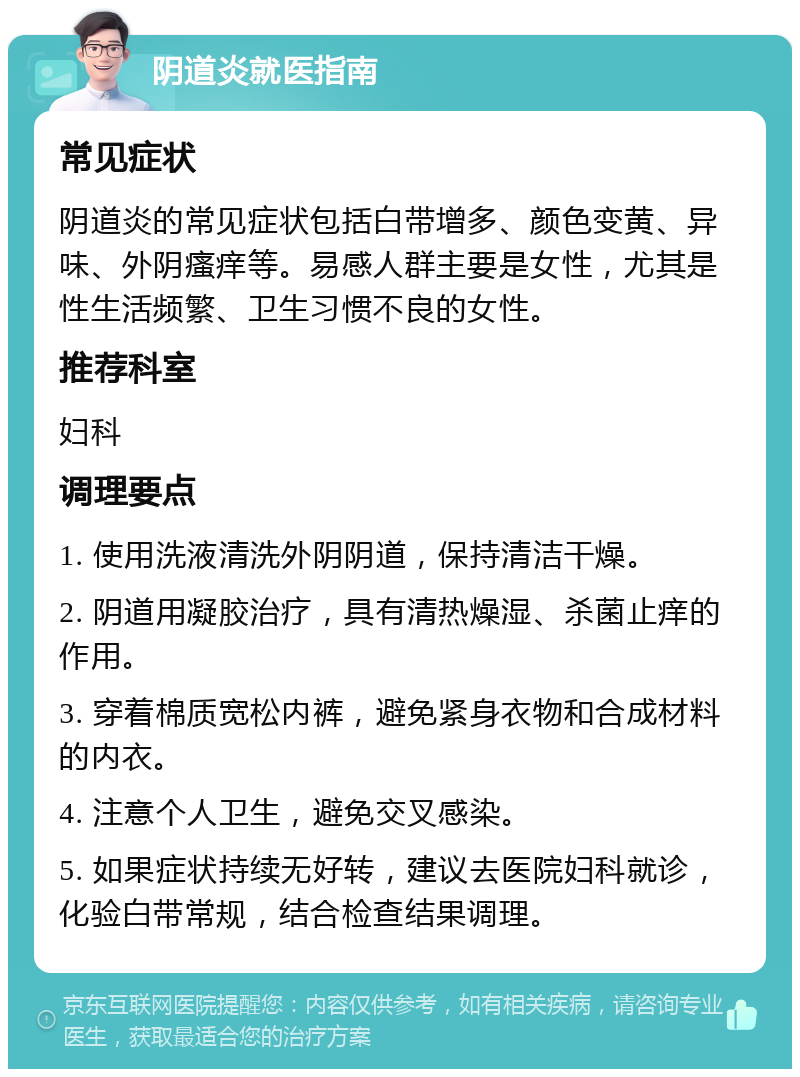 阴道炎就医指南 常见症状 阴道炎的常见症状包括白带增多、颜色变黄、异味、外阴瘙痒等。易感人群主要是女性，尤其是性生活频繁、卫生习惯不良的女性。 推荐科室 妇科 调理要点 1. 使用洗液清洗外阴阴道，保持清洁干燥。 2. 阴道用凝胶治疗，具有清热燥湿、杀菌止痒的作用。 3. 穿着棉质宽松内裤，避免紧身衣物和合成材料的内衣。 4. 注意个人卫生，避免交叉感染。 5. 如果症状持续无好转，建议去医院妇科就诊，化验白带常规，结合检查结果调理。