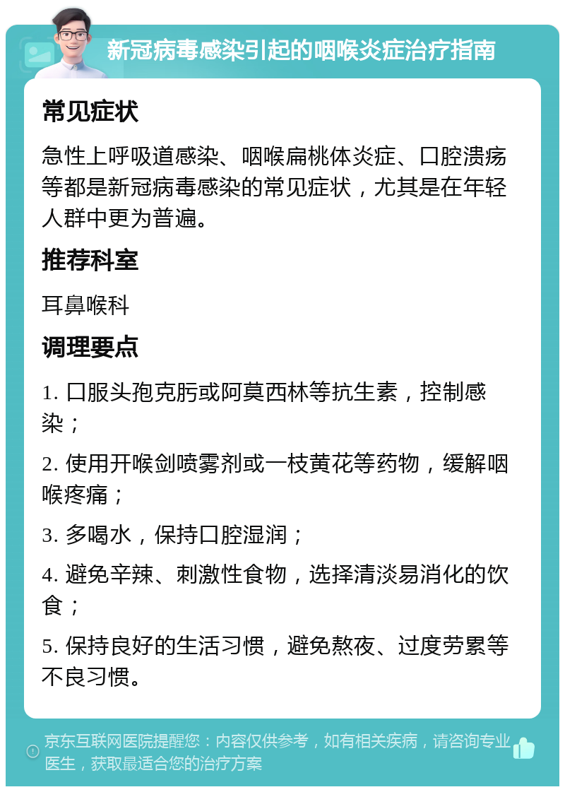 新冠病毒感染引起的咽喉炎症治疗指南 常见症状 急性上呼吸道感染、咽喉扁桃体炎症、口腔溃疡等都是新冠病毒感染的常见症状，尤其是在年轻人群中更为普遍。 推荐科室 耳鼻喉科 调理要点 1. 口服头孢克肟或阿莫西林等抗生素，控制感染； 2. 使用开喉剑喷雾剂或一枝黄花等药物，缓解咽喉疼痛； 3. 多喝水，保持口腔湿润； 4. 避免辛辣、刺激性食物，选择清淡易消化的饮食； 5. 保持良好的生活习惯，避免熬夜、过度劳累等不良习惯。