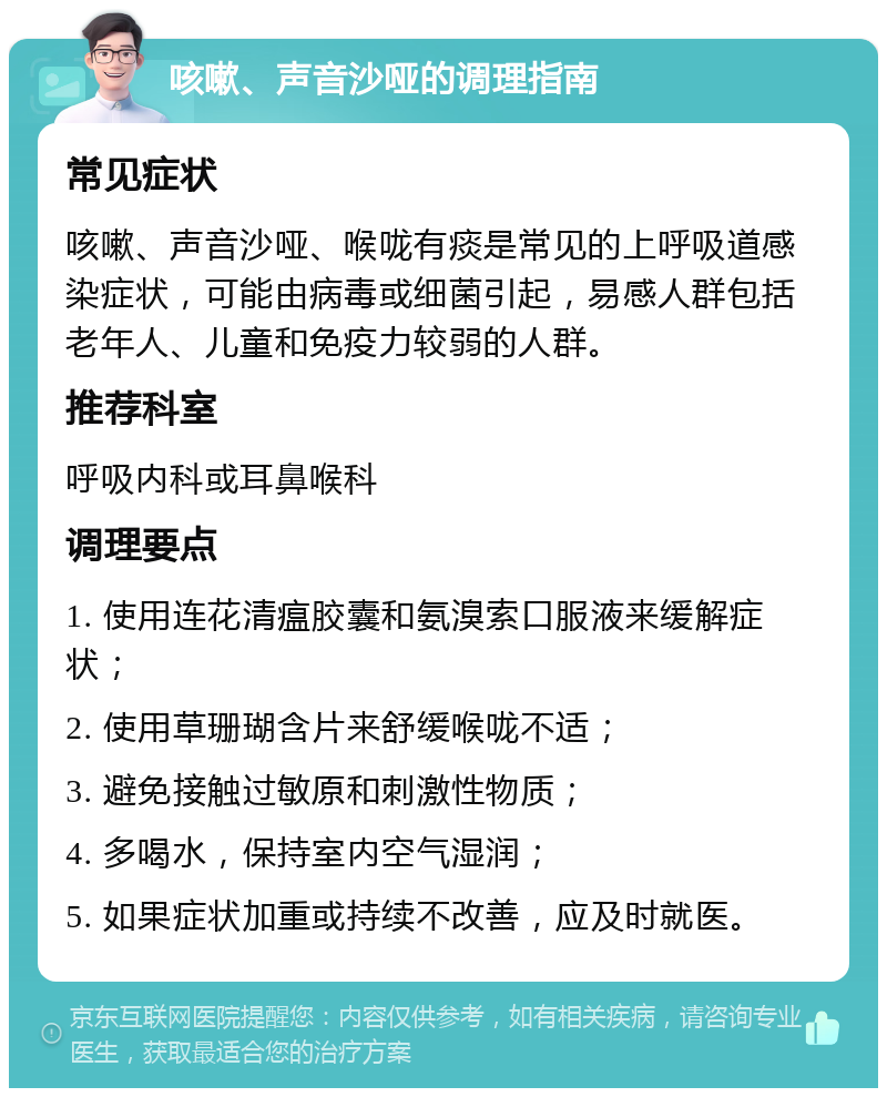 咳嗽、声音沙哑的调理指南 常见症状 咳嗽、声音沙哑、喉咙有痰是常见的上呼吸道感染症状，可能由病毒或细菌引起，易感人群包括老年人、儿童和免疫力较弱的人群。 推荐科室 呼吸内科或耳鼻喉科 调理要点 1. 使用连花清瘟胶囊和氨溴索口服液来缓解症状； 2. 使用草珊瑚含片来舒缓喉咙不适； 3. 避免接触过敏原和刺激性物质； 4. 多喝水，保持室内空气湿润； 5. 如果症状加重或持续不改善，应及时就医。