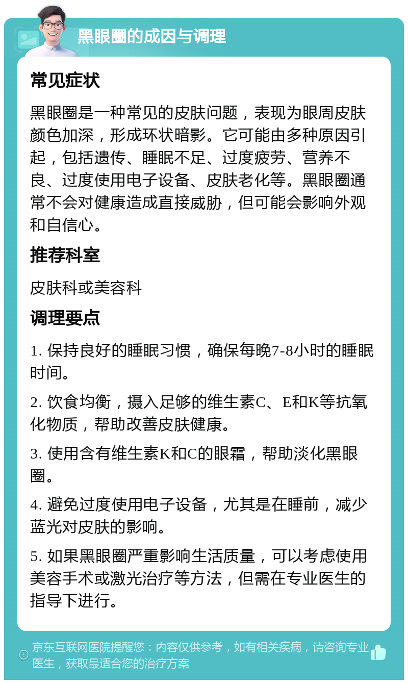 黑眼圈的成因与调理 常见症状 黑眼圈是一种常见的皮肤问题，表现为眼周皮肤颜色加深，形成环状暗影。它可能由多种原因引起，包括遗传、睡眠不足、过度疲劳、营养不良、过度使用电子设备、皮肤老化等。黑眼圈通常不会对健康造成直接威胁，但可能会影响外观和自信心。 推荐科室 皮肤科或美容科 调理要点 1. 保持良好的睡眠习惯，确保每晚7-8小时的睡眠时间。 2. 饮食均衡，摄入足够的维生素C、E和K等抗氧化物质，帮助改善皮肤健康。 3. 使用含有维生素K和C的眼霜，帮助淡化黑眼圈。 4. 避免过度使用电子设备，尤其是在睡前，减少蓝光对皮肤的影响。 5. 如果黑眼圈严重影响生活质量，可以考虑使用美容手术或激光治疗等方法，但需在专业医生的指导下进行。