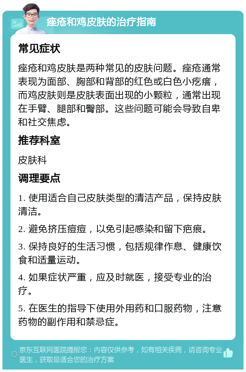 痤疮和鸡皮肤的治疗指南 常见症状 痤疮和鸡皮肤是两种常见的皮肤问题。痤疮通常表现为面部、胸部和背部的红色或白色小疙瘩，而鸡皮肤则是皮肤表面出现的小颗粒，通常出现在手臂、腿部和臀部。这些问题可能会导致自卑和社交焦虑。 推荐科室 皮肤科 调理要点 1. 使用适合自己皮肤类型的清洁产品，保持皮肤清洁。 2. 避免挤压痘痘，以免引起感染和留下疤痕。 3. 保持良好的生活习惯，包括规律作息、健康饮食和适量运动。 4. 如果症状严重，应及时就医，接受专业的治疗。 5. 在医生的指导下使用外用药和口服药物，注意药物的副作用和禁忌症。