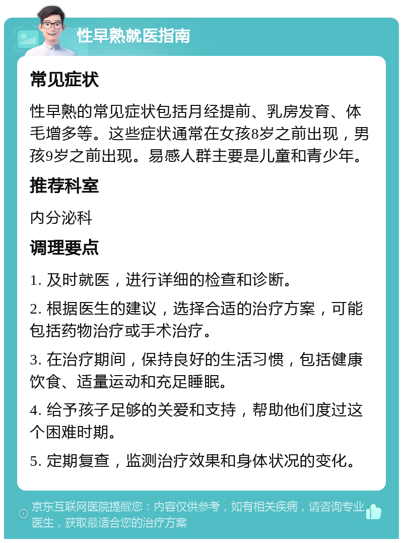 性早熟就医指南 常见症状 性早熟的常见症状包括月经提前、乳房发育、体毛增多等。这些症状通常在女孩8岁之前出现，男孩9岁之前出现。易感人群主要是儿童和青少年。 推荐科室 内分泌科 调理要点 1. 及时就医，进行详细的检查和诊断。 2. 根据医生的建议，选择合适的治疗方案，可能包括药物治疗或手术治疗。 3. 在治疗期间，保持良好的生活习惯，包括健康饮食、适量运动和充足睡眠。 4. 给予孩子足够的关爱和支持，帮助他们度过这个困难时期。 5. 定期复查，监测治疗效果和身体状况的变化。