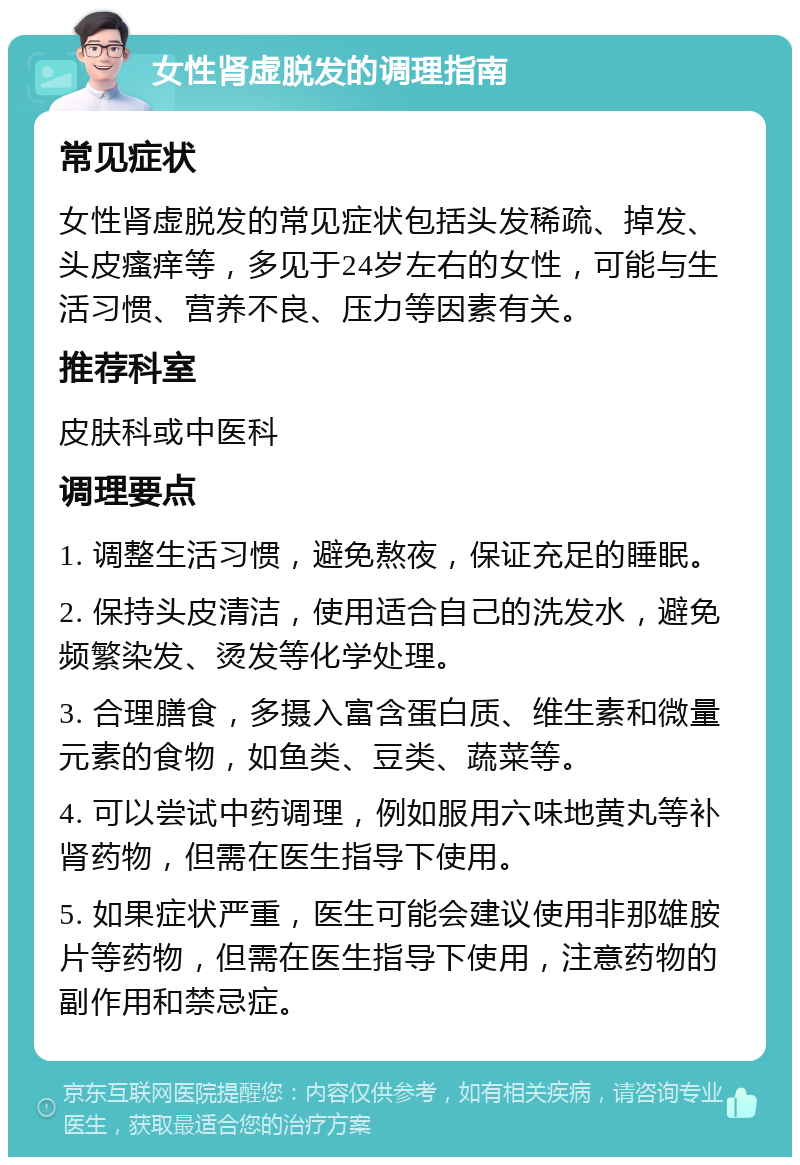 女性肾虚脱发的调理指南 常见症状 女性肾虚脱发的常见症状包括头发稀疏、掉发、头皮瘙痒等，多见于24岁左右的女性，可能与生活习惯、营养不良、压力等因素有关。 推荐科室 皮肤科或中医科 调理要点 1. 调整生活习惯，避免熬夜，保证充足的睡眠。 2. 保持头皮清洁，使用适合自己的洗发水，避免频繁染发、烫发等化学处理。 3. 合理膳食，多摄入富含蛋白质、维生素和微量元素的食物，如鱼类、豆类、蔬菜等。 4. 可以尝试中药调理，例如服用六味地黄丸等补肾药物，但需在医生指导下使用。 5. 如果症状严重，医生可能会建议使用非那雄胺片等药物，但需在医生指导下使用，注意药物的副作用和禁忌症。