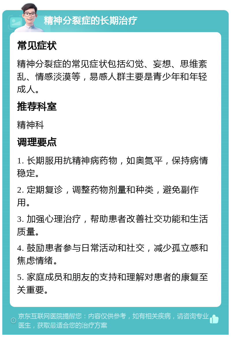 精神分裂症的长期治疗 常见症状 精神分裂症的常见症状包括幻觉、妄想、思维紊乱、情感淡漠等，易感人群主要是青少年和年轻成人。 推荐科室 精神科 调理要点 1. 长期服用抗精神病药物，如奥氮平，保持病情稳定。 2. 定期复诊，调整药物剂量和种类，避免副作用。 3. 加强心理治疗，帮助患者改善社交功能和生活质量。 4. 鼓励患者参与日常活动和社交，减少孤立感和焦虑情绪。 5. 家庭成员和朋友的支持和理解对患者的康复至关重要。