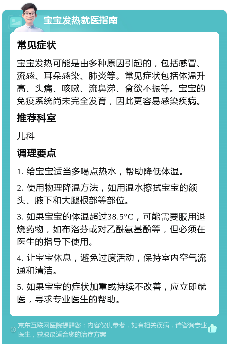 宝宝发热就医指南 常见症状 宝宝发热可能是由多种原因引起的，包括感冒、流感、耳朵感染、肺炎等。常见症状包括体温升高、头痛、咳嗽、流鼻涕、食欲不振等。宝宝的免疫系统尚未完全发育，因此更容易感染疾病。 推荐科室 儿科 调理要点 1. 给宝宝适当多喝点热水，帮助降低体温。 2. 使用物理降温方法，如用温水擦拭宝宝的额头、腋下和大腿根部等部位。 3. 如果宝宝的体温超过38.5°C，可能需要服用退烧药物，如布洛芬或对乙酰氨基酚等，但必须在医生的指导下使用。 4. 让宝宝休息，避免过度活动，保持室内空气流通和清洁。 5. 如果宝宝的症状加重或持续不改善，应立即就医，寻求专业医生的帮助。