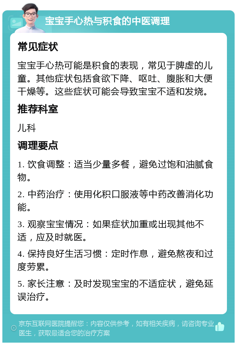 宝宝手心热与积食的中医调理 常见症状 宝宝手心热可能是积食的表现，常见于脾虚的儿童。其他症状包括食欲下降、呕吐、腹胀和大便干燥等。这些症状可能会导致宝宝不适和发烧。 推荐科室 儿科 调理要点 1. 饮食调整：适当少量多餐，避免过饱和油腻食物。 2. 中药治疗：使用化积口服液等中药改善消化功能。 3. 观察宝宝情况：如果症状加重或出现其他不适，应及时就医。 4. 保持良好生活习惯：定时作息，避免熬夜和过度劳累。 5. 家长注意：及时发现宝宝的不适症状，避免延误治疗。