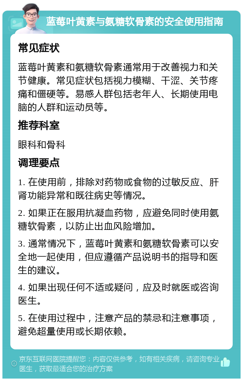 蓝莓叶黄素与氨糖软骨素的安全使用指南 常见症状 蓝莓叶黄素和氨糖软骨素通常用于改善视力和关节健康。常见症状包括视力模糊、干涩、关节疼痛和僵硬等。易感人群包括老年人、长期使用电脑的人群和运动员等。 推荐科室 眼科和骨科 调理要点 1. 在使用前，排除对药物或食物的过敏反应、肝肾功能异常和既往病史等情况。 2. 如果正在服用抗凝血药物，应避免同时使用氨糖软骨素，以防止出血风险增加。 3. 通常情况下，蓝莓叶黄素和氨糖软骨素可以安全地一起使用，但应遵循产品说明书的指导和医生的建议。 4. 如果出现任何不适或疑问，应及时就医或咨询医生。 5. 在使用过程中，注意产品的禁忌和注意事项，避免超量使用或长期依赖。