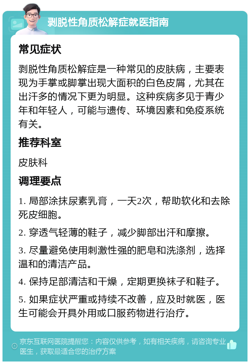 剥脱性角质松解症就医指南 常见症状 剥脱性角质松解症是一种常见的皮肤病，主要表现为手掌或脚掌出现大面积的白色皮屑，尤其在出汗多的情况下更为明显。这种疾病多见于青少年和年轻人，可能与遗传、环境因素和免疫系统有关。 推荐科室 皮肤科 调理要点 1. 局部涂抹尿素乳膏，一天2次，帮助软化和去除死皮细胞。 2. 穿透气轻薄的鞋子，减少脚部出汗和摩擦。 3. 尽量避免使用刺激性强的肥皂和洗涤剂，选择温和的清洁产品。 4. 保持足部清洁和干燥，定期更换袜子和鞋子。 5. 如果症状严重或持续不改善，应及时就医，医生可能会开具外用或口服药物进行治疗。